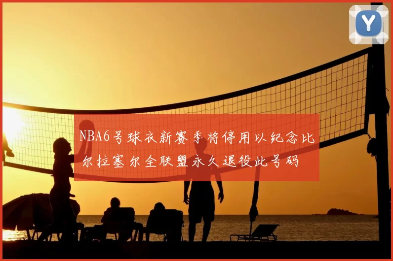 NBA6号球衣新赛季将停用以纪念比尔拉塞尔全联盟永久退役此号码